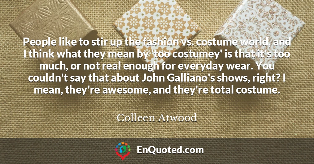People like to stir up the fashion vs. costume world, and I think what they mean by 'too costumey' is that it's too much, or not real enough for everyday wear. You couldn't say that about John Galliano's shows, right? I mean, they're awesome, and they're total costume.