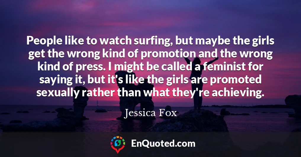 People like to watch surfing, but maybe the girls get the wrong kind of promotion and the wrong kind of press. I might be called a feminist for saying it, but it's like the girls are promoted sexually rather than what they're achieving.