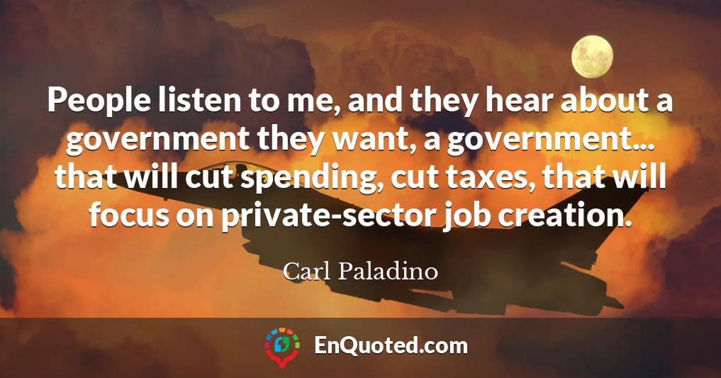 People listen to me, and they hear about a government they want, a government... that will cut spending, cut taxes, that will focus on private-sector job creation.