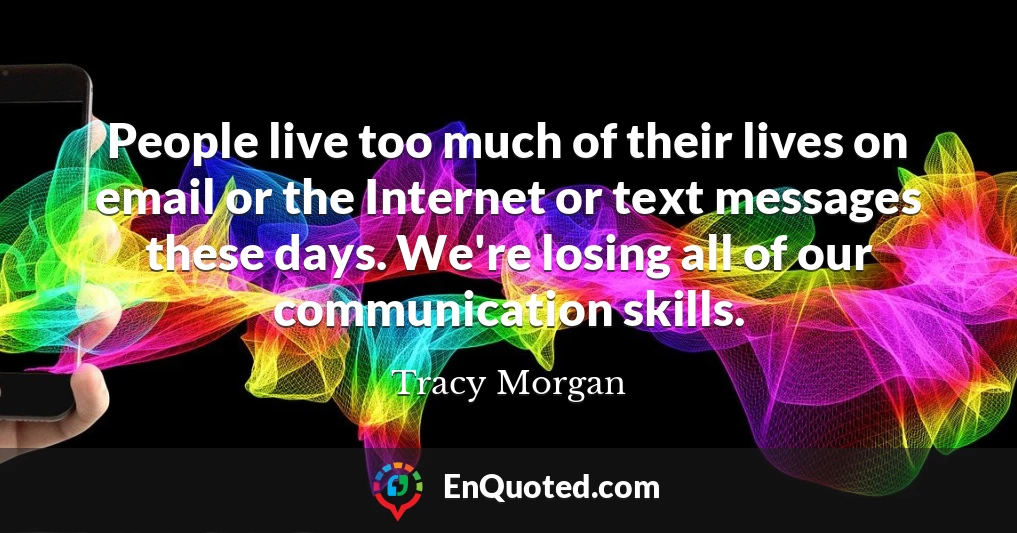 People live too much of their lives on email or the Internet or text messages these days. We're losing all of our communication skills.