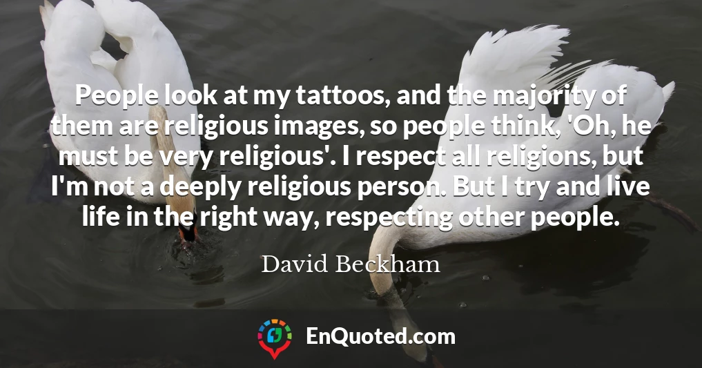 People look at my tattoos, and the majority of them are religious images, so people think, 'Oh, he must be very religious'. I respect all religions, but I'm not a deeply religious person. But I try and live life in the right way, respecting other people.