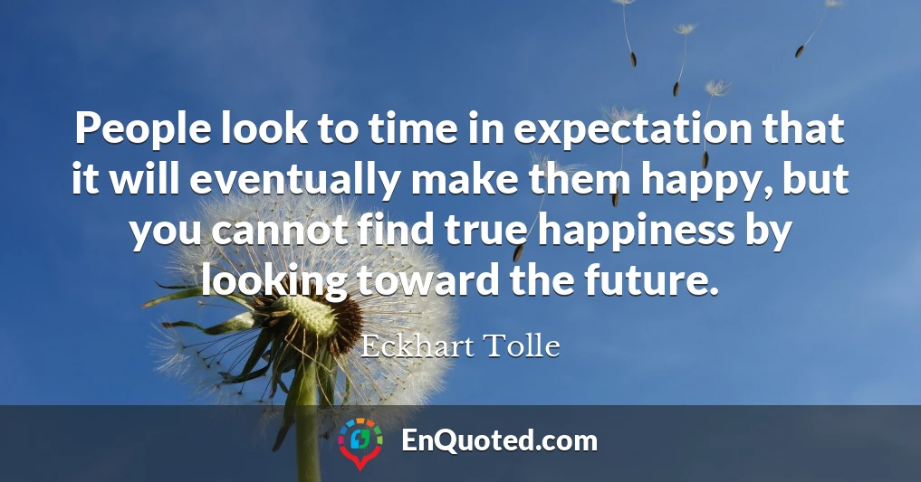 People look to time in expectation that it will eventually make them happy, but you cannot find true happiness by looking toward the future.