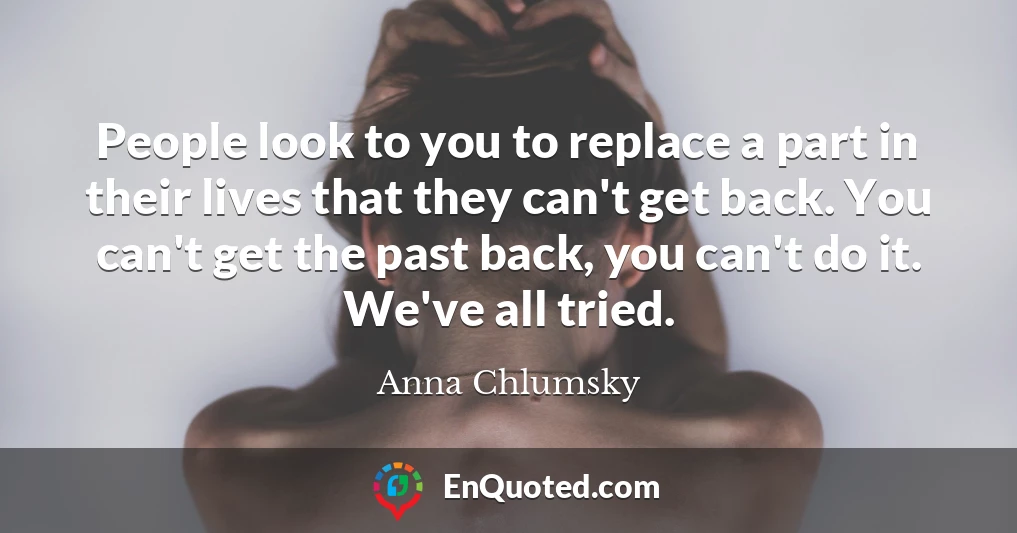 People look to you to replace a part in their lives that they can't get back. You can't get the past back, you can't do it. We've all tried.