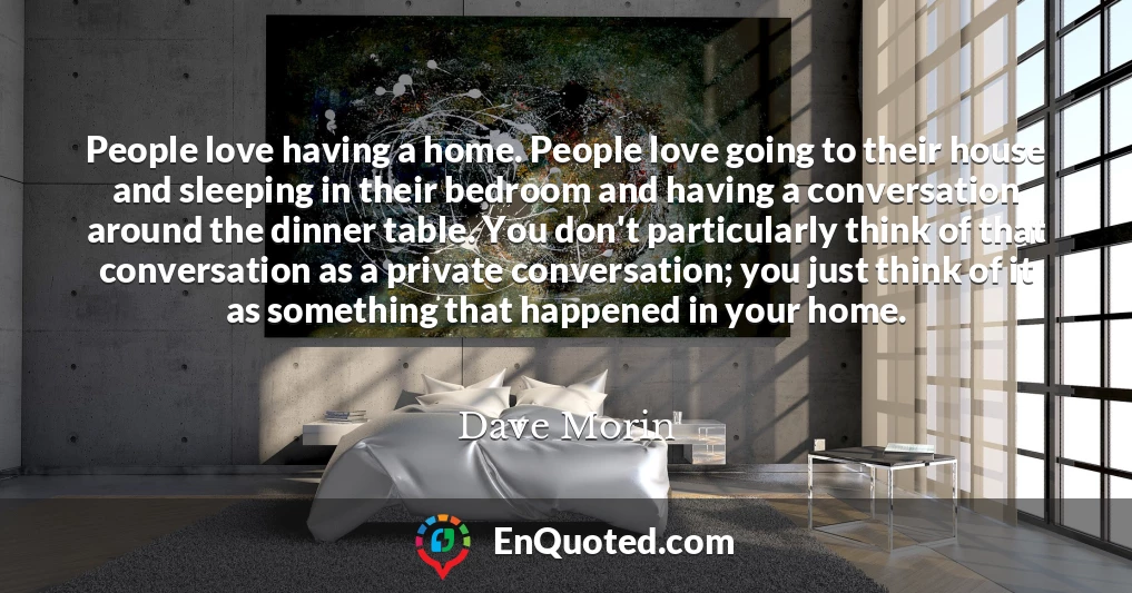 People love having a home. People love going to their house and sleeping in their bedroom and having a conversation around the dinner table. You don't particularly think of that conversation as a private conversation; you just think of it as something that happened in your home.