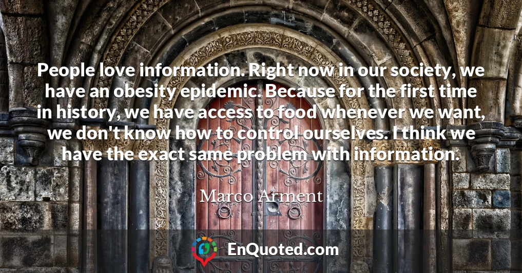 People love information. Right now in our society, we have an obesity epidemic. Because for the first time in history, we have access to food whenever we want, we don't know how to control ourselves. I think we have the exact same problem with information.