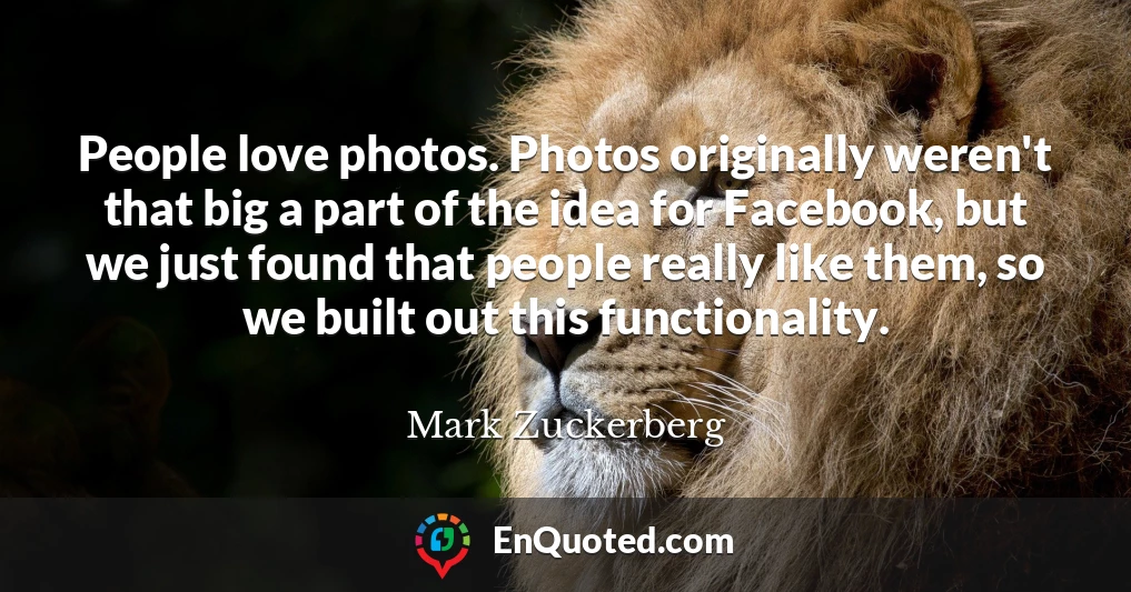 People love photos. Photos originally weren't that big a part of the idea for Facebook, but we just found that people really like them, so we built out this functionality.
