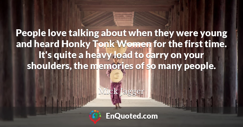 People love talking about when they were young and heard Honky Tonk Women for the first time. It's quite a heavy load to carry on your shoulders, the memories of so many people.