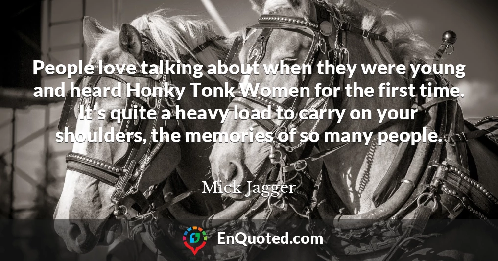 People love talking about when they were young and heard Honky Tonk Women for the first time. It's quite a heavy load to carry on your shoulders, the memories of so many people.