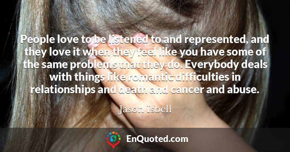 People love to be listened to and represented, and they love it when they feel like you have some of the same problems that they do. Everybody deals with things like romantic difficulties in relationships and death and cancer and abuse.