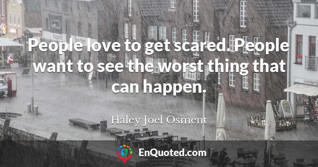 People love to get scared. People want to see the worst thing that can happen.