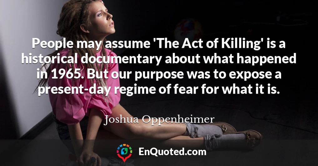People may assume 'The Act of Killing' is a historical documentary about what happened in 1965. But our purpose was to expose a present-day regime of fear for what it is.