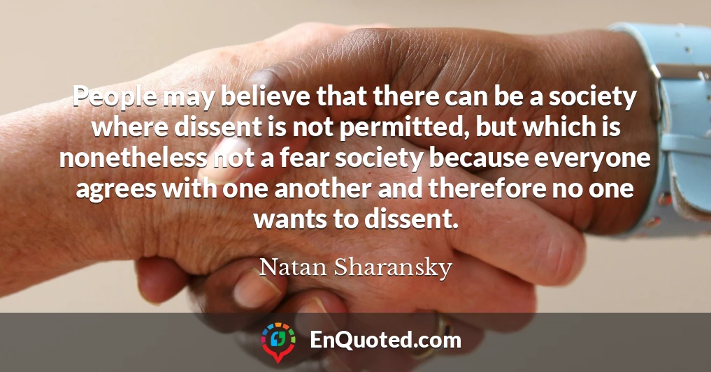 People may believe that there can be a society where dissent is not permitted, but which is nonetheless not a fear society because everyone agrees with one another and therefore no one wants to dissent.