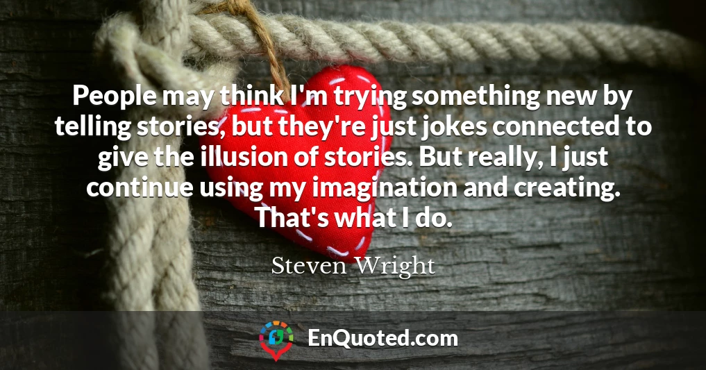 People may think I'm trying something new by telling stories, but they're just jokes connected to give the illusion of stories. But really, I just continue using my imagination and creating. That's what I do.