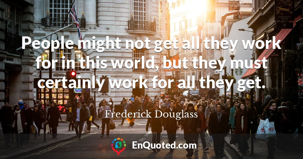 People might not get all they work for in this world, but they must certainly work for all they get.