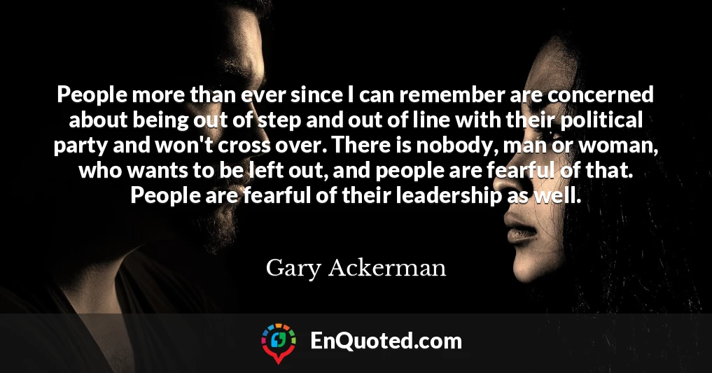 People more than ever since I can remember are concerned about being out of step and out of line with their political party and won't cross over. There is nobody, man or woman, who wants to be left out, and people are fearful of that. People are fearful of their leadership as well.