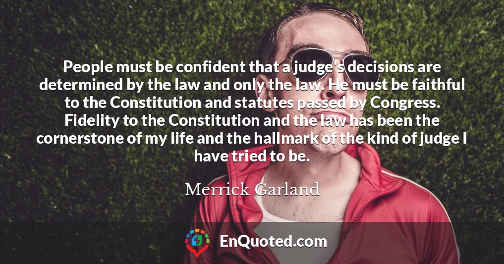 People must be confident that a judge's decisions are determined by the law and only the law. He must be faithful to the Constitution and statutes passed by Congress. Fidelity to the Constitution and the law has been the cornerstone of my life and the hallmark of the kind of judge I have tried to be.