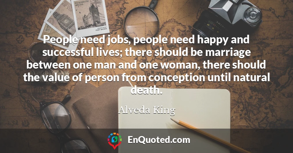 People need jobs, people need happy and successful lives; there should be marriage between one man and one woman, there should the value of person from conception until natural death.