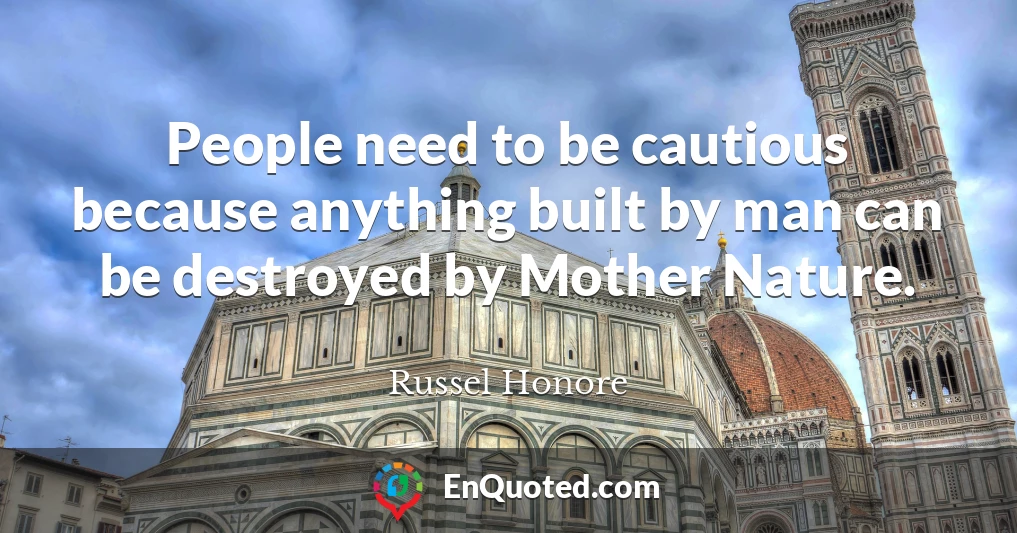 People need to be cautious because anything built by man can be destroyed by Mother Nature.
