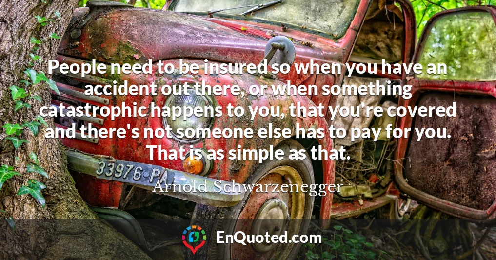 People need to be insured so when you have an accident out there, or when something catastrophic happens to you, that you're covered and there's not someone else has to pay for you. That is as simple as that.