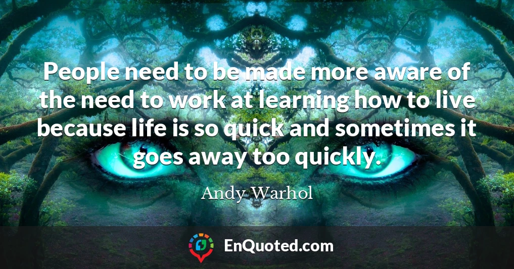 People need to be made more aware of the need to work at learning how to live because life is so quick and sometimes it goes away too quickly.
