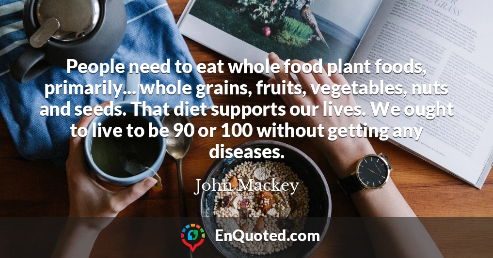 People need to eat whole food plant foods, primarily... whole grains, fruits, vegetables, nuts and seeds. That diet supports our lives. We ought to live to be 90 or 100 without getting any diseases.