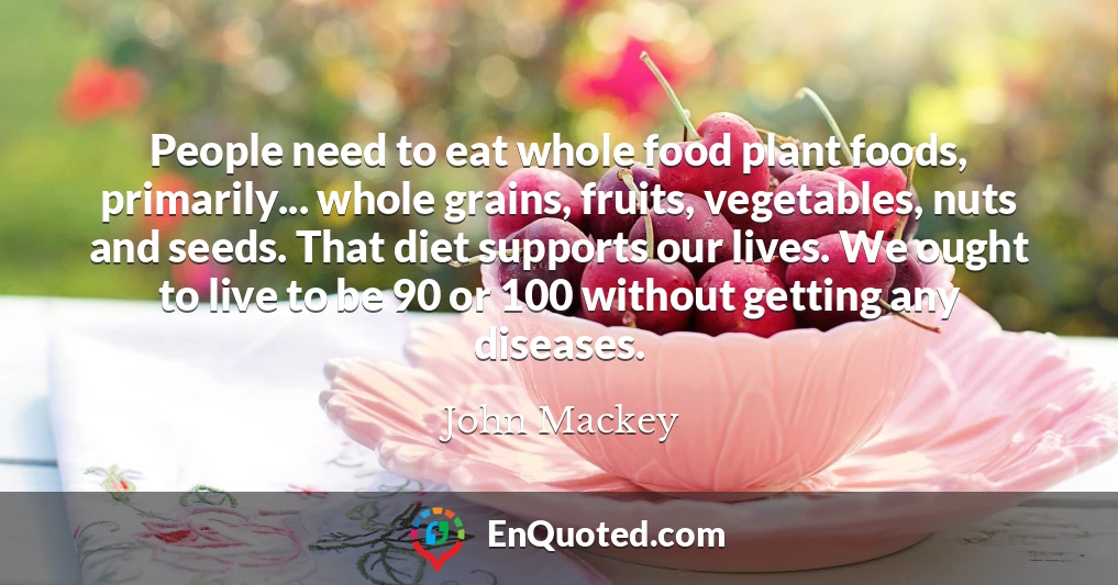 People need to eat whole food plant foods, primarily... whole grains, fruits, vegetables, nuts and seeds. That diet supports our lives. We ought to live to be 90 or 100 without getting any diseases.