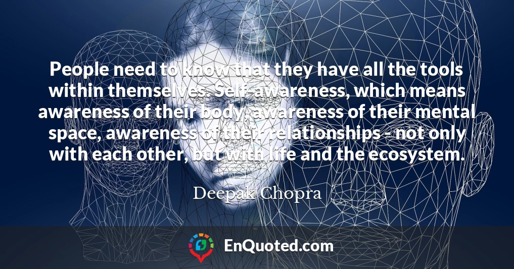 People need to know that they have all the tools within themselves. Self-awareness, which means awareness of their body, awareness of their mental space, awareness of their relationships - not only with each other, but with life and the ecosystem.