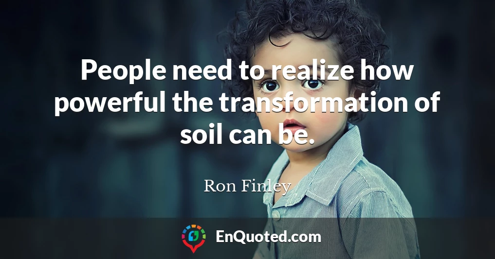 People need to realize how powerful the transformation of soil can be.