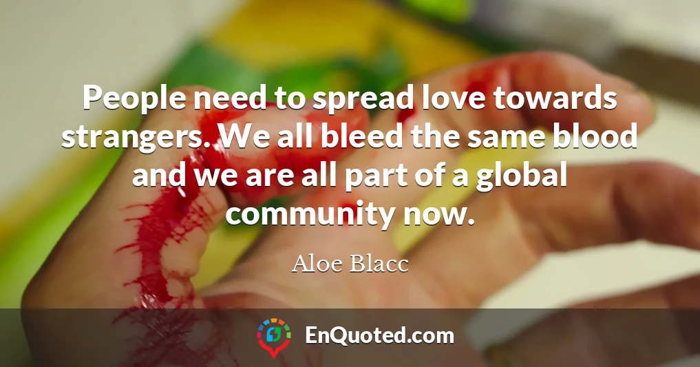 People need to spread love towards strangers. We all bleed the same blood and we are all part of a global community now.