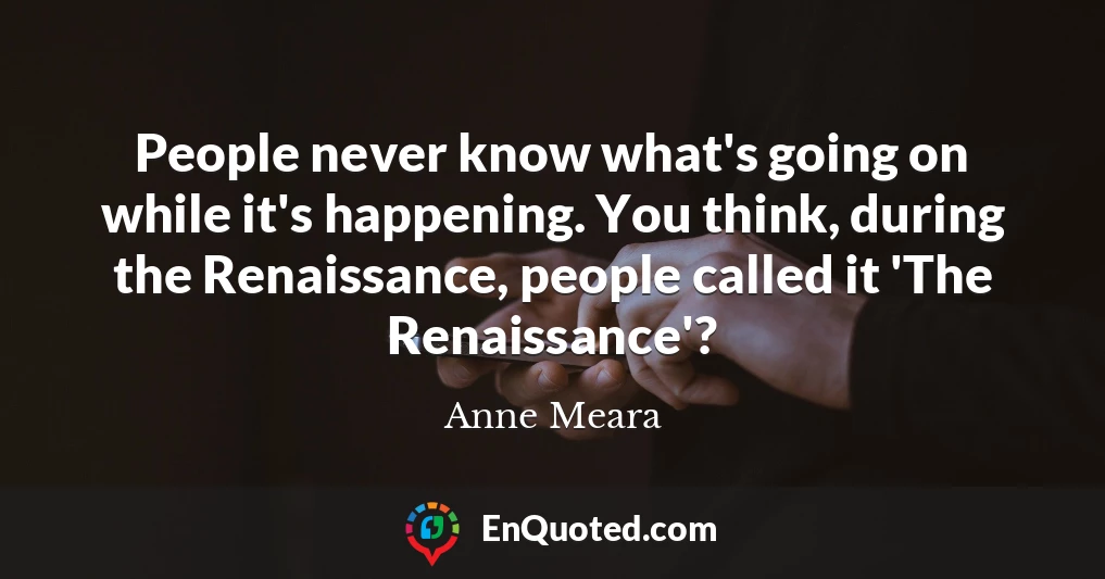 People never know what's going on while it's happening. You think, during the Renaissance, people called it 'The Renaissance'?