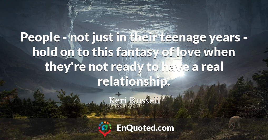 People - not just in their teenage years - hold on to this fantasy of love when they're not ready to have a real relationship.