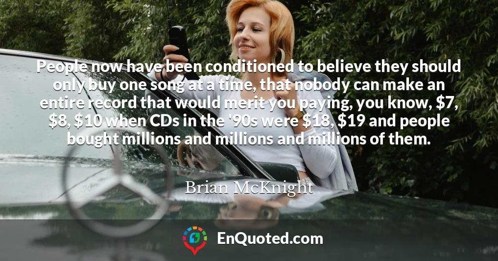 People now have been conditioned to believe they should only buy one song at a time, that nobody can make an entire record that would merit you paying, you know, $7, $8, $10 when CDs in the '90s were $18, $19 and people bought millions and millions and millions of them.