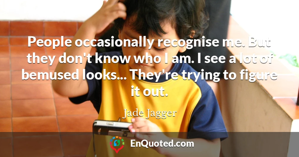 People occasionally recognise me. But they don't know who I am. I see a lot of bemused looks... They're trying to figure it out.