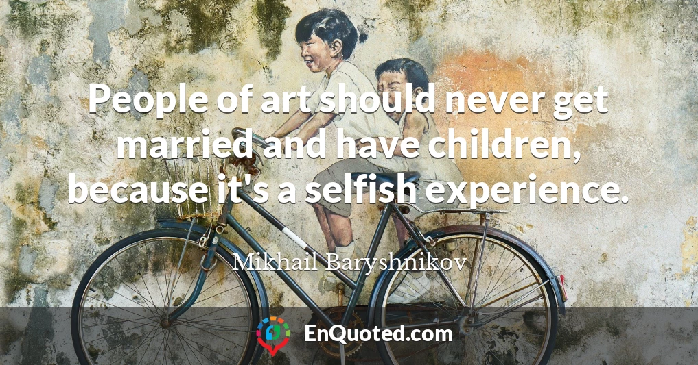 People of art should never get married and have children, because it's a selfish experience.