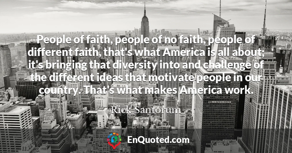 People of faith, people of no faith, people of different faith, that's what America is all about; it's bringing that diversity into and challenge of the different ideas that motivate people in our country. That's what makes America work.