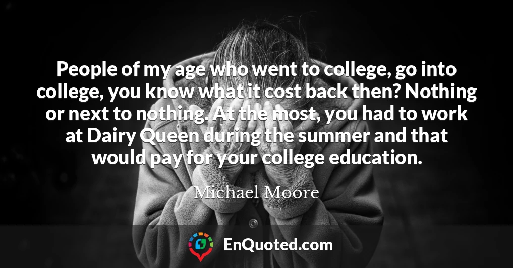 People of my age who went to college, go into college, you know what it cost back then? Nothing or next to nothing. At the most, you had to work at Dairy Queen during the summer and that would pay for your college education.