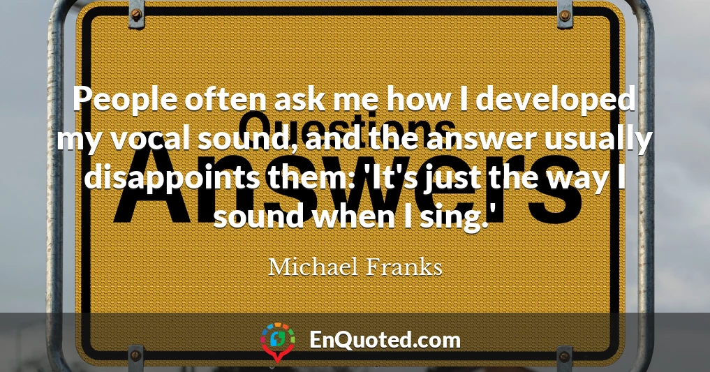 People often ask me how I developed my vocal sound, and the answer usually disappoints them: 'It's just the way I sound when I sing.'