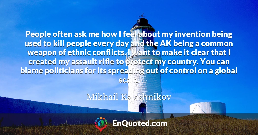 People often ask me how I feel about my invention being used to kill people every day and the AK being a common weapon of ethnic conflicts. I want to make it clear that I created my assault rifle to protect my country. You can blame politicians for its spreading out of control on a global scale.