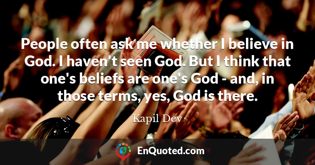 People often ask me whether I believe in God. I haven't seen God. But I think that one's beliefs are one's God - and, in those terms, yes, God is there.