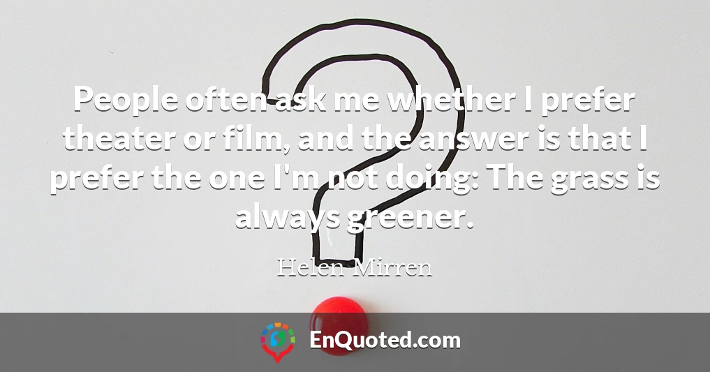 People often ask me whether I prefer theater or film, and the answer is that I prefer the one I'm not doing: The grass is always greener.