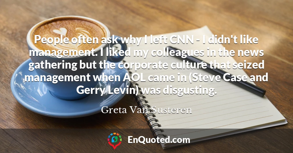People often ask why I left CNN - I didn't like management. I liked my colleagues in the news gathering but the corporate culture that seized management when AOL came in (Steve Case and Gerry Levin) was disgusting.