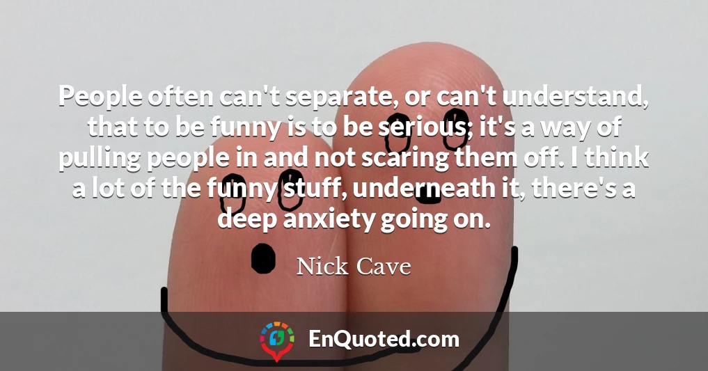 People often can't separate, or can't understand, that to be funny is to be serious; it's a way of pulling people in and not scaring them off. I think a lot of the funny stuff, underneath it, there's a deep anxiety going on.