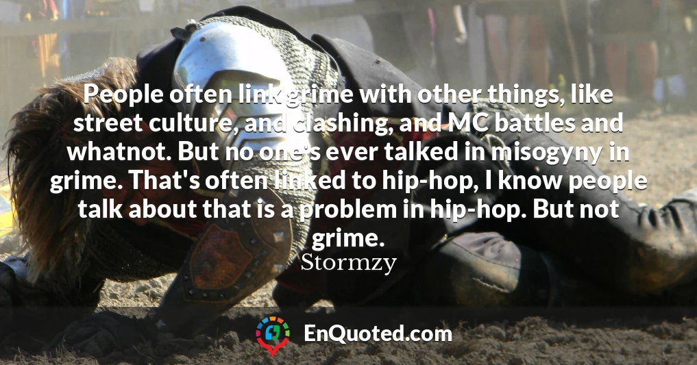 People often link grime with other things, like street culture, and clashing, and MC battles and whatnot. But no one's ever talked in misogyny in grime. That's often linked to hip-hop, I know people talk about that is a problem in hip-hop. But not grime.