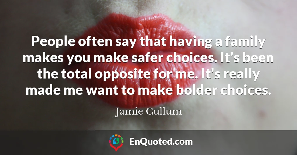 People often say that having a family makes you make safer choices. It's been the total opposite for me. It's really made me want to make bolder choices.