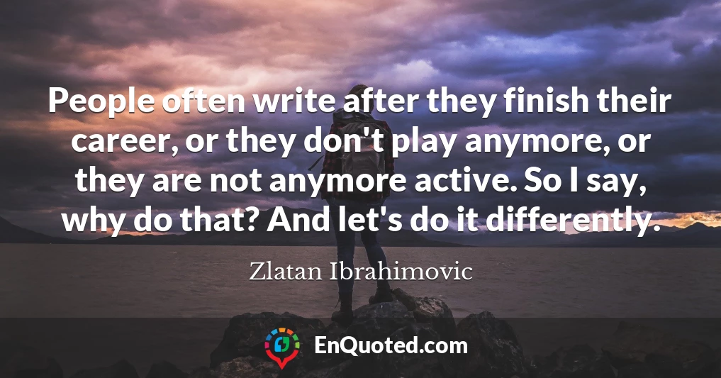 People often write after they finish their career, or they don't play anymore, or they are not anymore active. So I say, why do that? And let's do it differently.