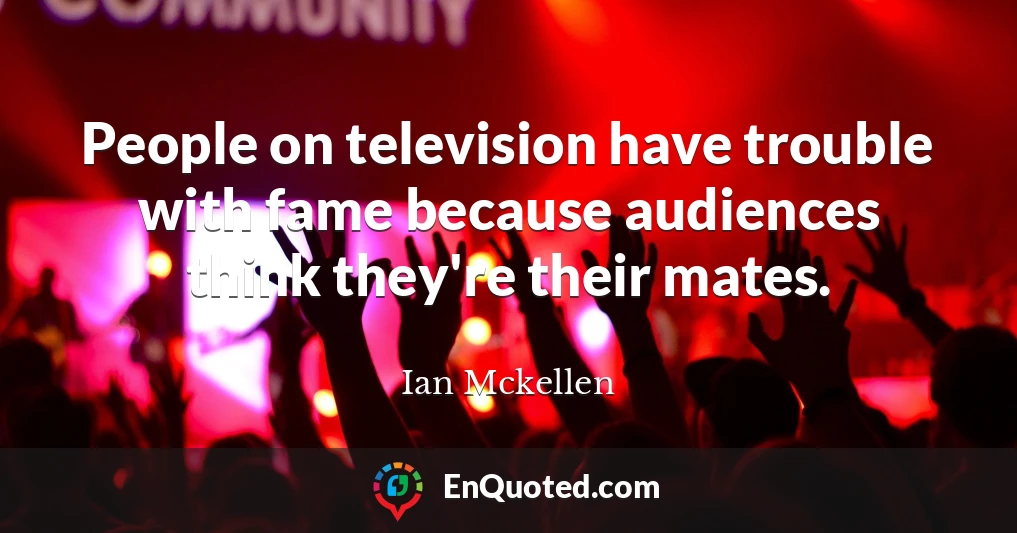 People on television have trouble with fame because audiences think they're their mates.