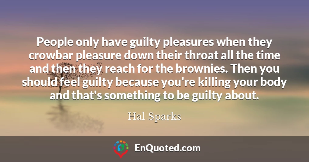 People only have guilty pleasures when they crowbar pleasure down their throat all the time and then they reach for the brownies. Then you should feel guilty because you're killing your body and that's something to be guilty about.