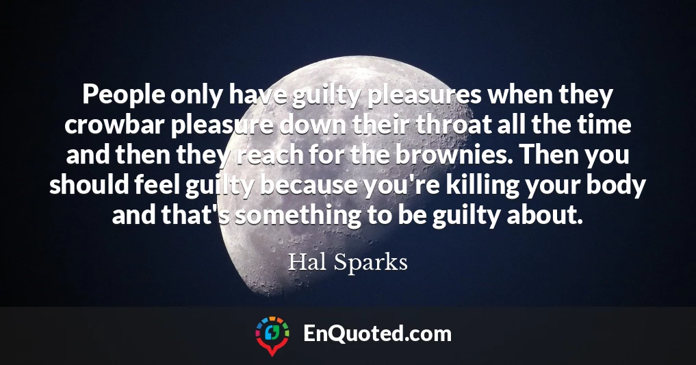 People only have guilty pleasures when they crowbar pleasure down their throat all the time and then they reach for the brownies. Then you should feel guilty because you're killing your body and that's something to be guilty about.