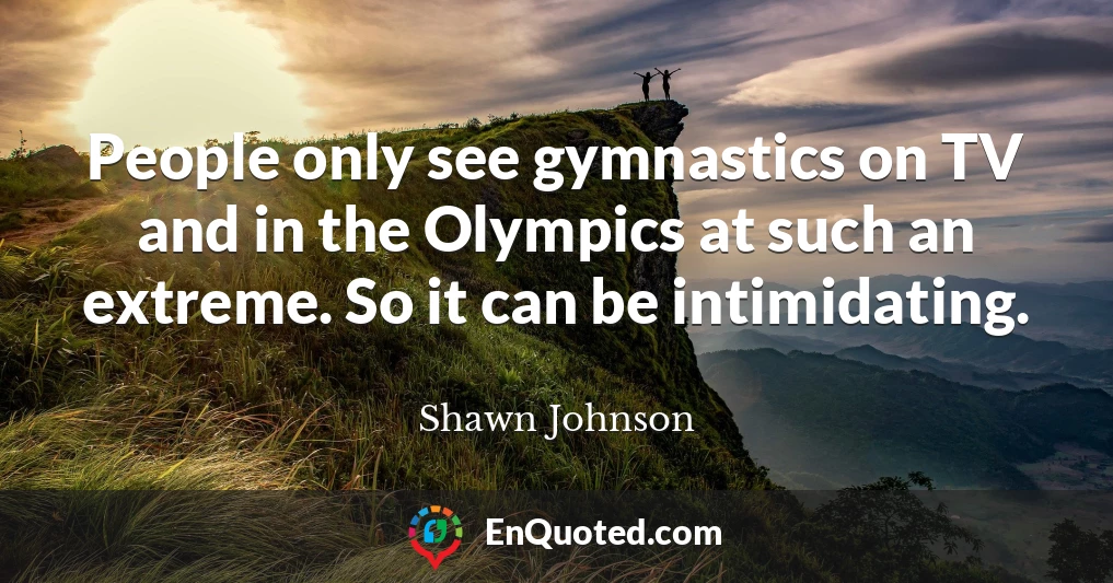 People only see gymnastics on TV and in the Olympics at such an extreme. So it can be intimidating.
