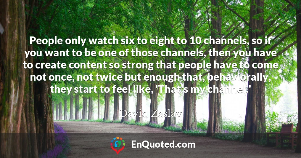 People only watch six to eight to 10 channels, so if you want to be one of those channels, then you have to create content so strong that people have to come not once, not twice but enough that, behaviorally, they start to feel like, 'That's my channel.'